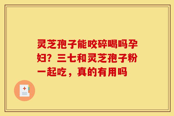 灵芝孢子能咬碎喝吗孕妇？三七和灵芝孢子粉一起吃，真的有用吗-第1张图片-灵芝之家