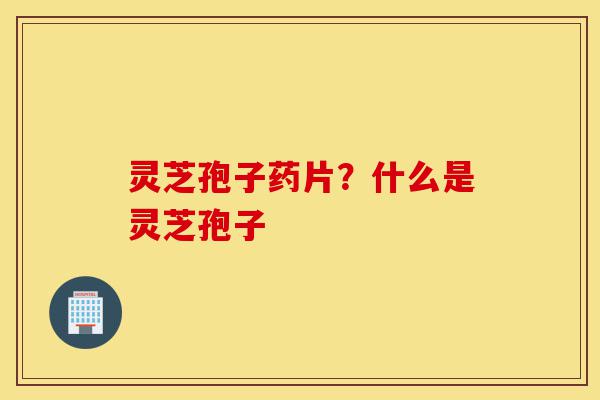灵芝孢子药片?什么是灵芝孢子-第1张图片-灵芝之家 灵芝孢子药片?什么是灵芝孢子-第1张图片-灵芝之家