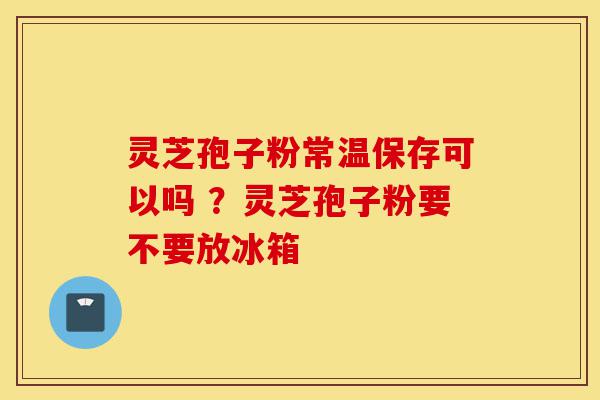 灵芝孢子粉常温保存可以吗 ？灵芝孢子粉要不要放冰箱-第1张图片-灵芝之家