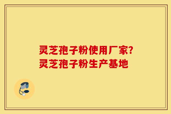 灵芝孢子粉使用厂家？灵芝孢子粉生产基地-第1张图片-灵芝之家
