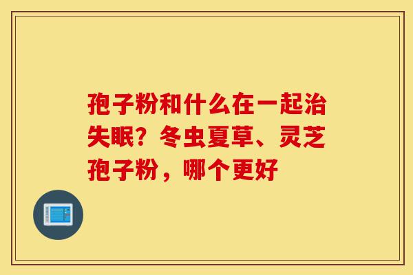 孢子粉和什么在一起治失眠?冬虫夏草、灵芝孢子粉,哪个更好-第1张图片-灵芝之家 孢子粉和什么在一起治失眠?冬虫夏草、灵芝孢子粉,哪个更好-第1张图片-灵芝之家