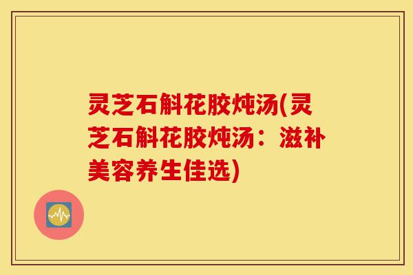 灵芝石斛花胶炖汤(灵芝石斛花胶炖汤:滋补美容养生佳选)-第1张图片-灵芝之家 灵芝石斛花胶炖汤(灵芝石斛花胶炖汤:滋补美容养生佳选)-第1张图片-灵芝之家