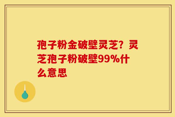孢子粉金破壁灵芝?灵芝孢子粉破壁99%什么意思-第1张图片-灵芝之家 孢子粉金破壁灵芝?灵芝孢子粉破壁99%什么意思-第1张图片-灵芝之家