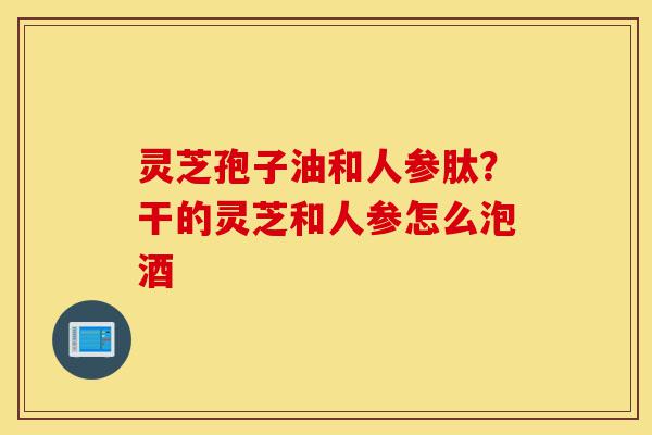 灵芝孢子油和人参肽?干的灵芝和人参怎么泡酒-第1张图片-灵芝之家 灵芝孢子油和人参肽?干的灵芝和人参怎么泡酒-第1张图片-灵芝之家