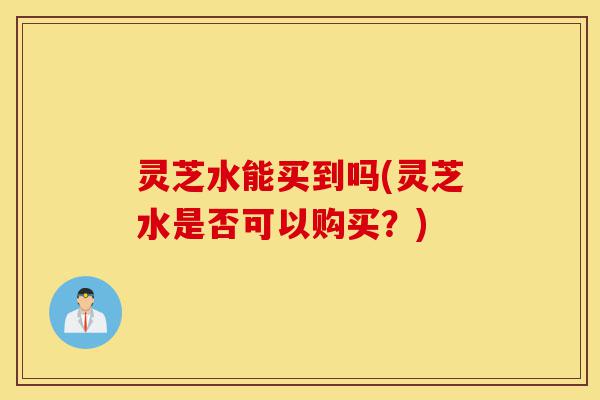 灵芝水能买到吗(灵芝水是否可以购买?)-第1张图片-灵芝之家 灵芝水能买到吗(灵芝水是否可以购买?)-第1张图片-灵芝之家