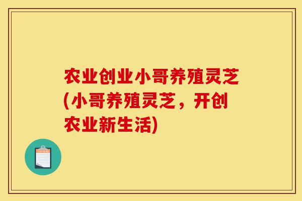 农业创业小哥养殖灵芝(小哥养殖灵芝,开创农业新生活)-第1张图片-灵芝之家 农业创业小哥养殖灵芝(小哥养殖灵芝,开创农业新生活)-第1张图片-灵芝之家