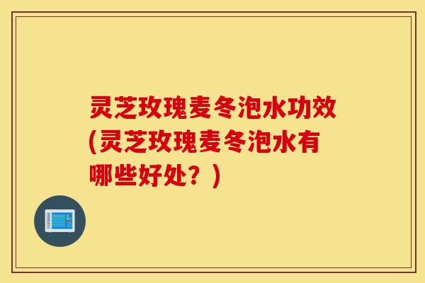 灵芝玫瑰麦冬泡水功效(灵芝玫瑰麦冬泡水有哪些好处?)-第1张图片-灵芝之家 灵芝玫瑰麦冬泡水功效(灵芝玫瑰麦冬泡水有哪些好处?)-第1张图片-灵芝之家