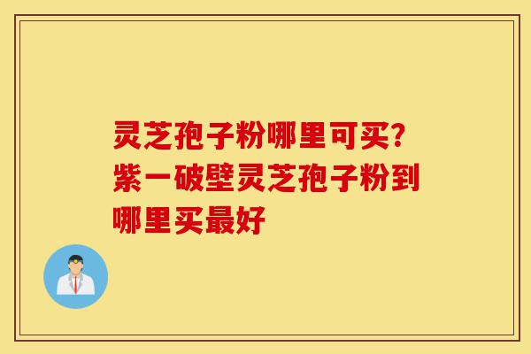 灵芝孢子粉哪里可买？紫一破壁灵芝孢子粉到哪里买最好-第1张图片-灵芝之家