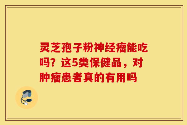 灵芝孢子粉神经瘤能吃吗?这5类保健品,对肿瘤患者真的有用吗-第1张图片-灵芝之家 灵芝孢子粉神经瘤能吃吗?这5类保健品,对肿瘤患者真的有用吗-第1张图片-灵芝之家