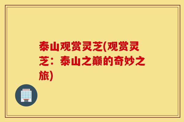 泰山观赏灵芝(观赏灵芝：泰山之巅的奇妙之旅)-第1张图片-灵芝之家