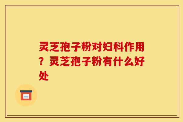 灵芝孢子粉对妇科作用?灵芝孢子粉有什么好处-第1张图片-灵芝之家 灵芝孢子粉对妇科作用?灵芝孢子粉有什么好处-第1张图片-灵芝之家