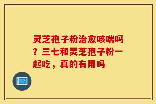 灵芝孢子粉治愈咳喘吗?三七和灵芝孢子粉一起吃,真的有用吗-第1张图片-灵芝之家 灵芝孢子粉治愈咳喘吗?三七和灵芝孢子粉一起吃,真的有用吗-第1张图片-灵芝之家