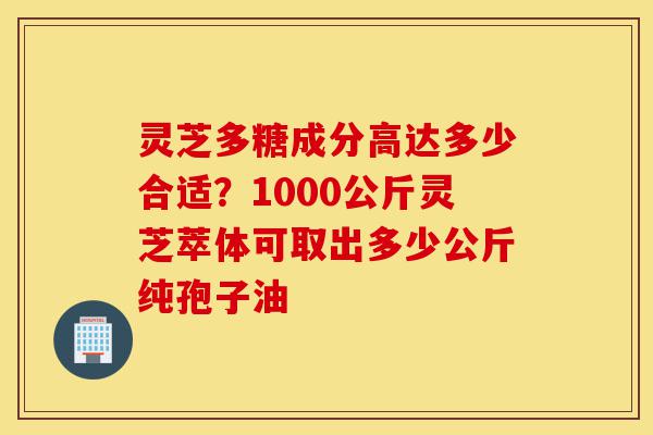 灵芝多糖成分高达多少合适?1000公斤灵芝萃体可取出多少公斤纯孢子油-第1张图片-灵芝之家 灵芝多糖成分高达多少合适?1000公斤灵芝萃体可取出多少公斤纯孢子油-第1张图片-灵芝之家
