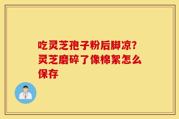 吃灵芝孢子粉后脚凉?灵芝磨碎了像棉絮怎么保存-第1张图片-灵芝之家 吃灵芝孢子粉后脚凉?灵芝磨碎了像棉絮怎么保存-第1张图片-灵芝之家