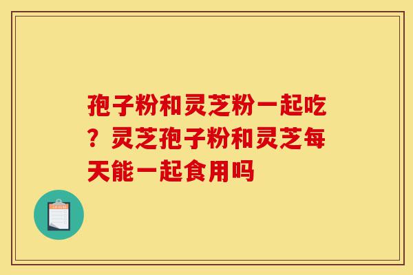 孢子粉和灵芝粉一起吃?灵芝孢子粉和灵芝每天能一起食用吗-第1张图片-灵芝之家 孢子粉和灵芝粉一起吃?灵芝孢子粉和灵芝每天能一起食用吗-第1张图片-灵芝之家