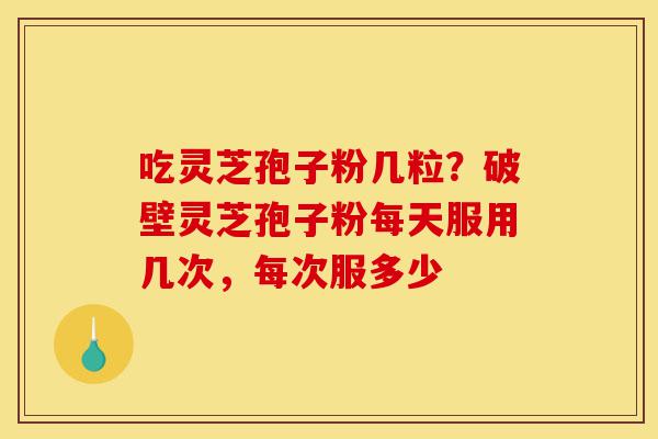 吃灵芝孢子粉几粒？破壁灵芝孢子粉每天服用几次，每次服多少-第1张图片-灵芝之家