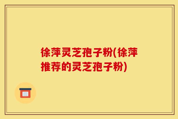 徐萍灵芝孢子粉(徐萍推荐的灵芝孢子粉)-第1张图片-灵芝之家