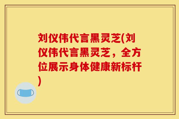 刘仪伟代言黑灵芝(刘仪伟代言黑灵芝,全方位展示身体健康新标杆)-第1张图片-灵芝之家 刘仪伟代言黑灵芝(刘仪伟代言黑灵芝,全方位展示身体健康新标杆)-第1张图片-灵芝之家