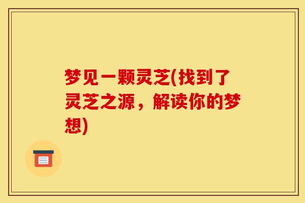 梦见一颗灵芝(找到了灵芝之源,解读你的梦想)-第1张图片-灵芝之家 梦见一颗灵芝(找到了灵芝之源,解读你的梦想)-第1张图片-灵芝之家