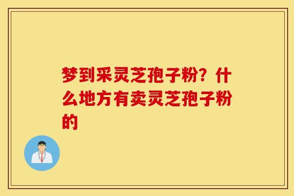 梦到采灵芝孢子粉?什么地方有卖灵芝孢子粉的-第1张图片-灵芝之家 梦到采灵芝孢子粉?什么地方有卖灵芝孢子粉的-第1张图片-灵芝之家