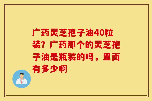 广药灵芝孢子油40粒装?广药那个的灵芝孢子油是瓶装的吗,里面有多少啊-第1张图片-灵芝之家 广药灵芝孢子油40粒装?广药那个的灵芝孢子油是瓶装的吗,里面有多少啊-第1张图片-灵芝之家