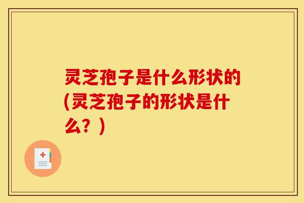 灵芝孢子是什么形状的(灵芝孢子的形状是什么?)-第1张图片-灵芝之家 灵芝孢子是什么形状的(灵芝孢子的形状是什么?)-第1张图片-灵芝之家
