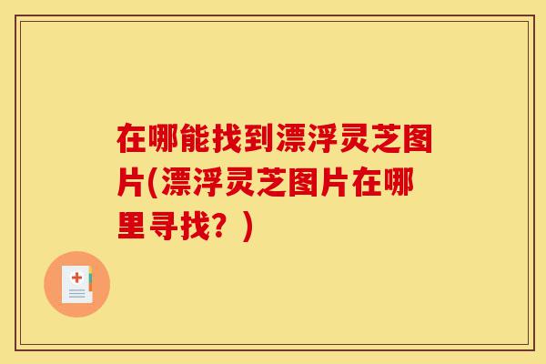 在哪能找到漂浮灵芝图片(漂浮灵芝图片在哪里寻找?)-第1张图片-灵芝之家 在哪能找到漂浮灵芝图片(漂浮灵芝图片在哪里寻找?)-第1张图片-灵芝之家