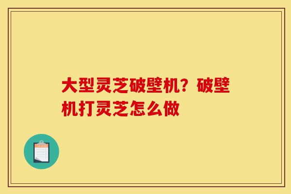 大型灵芝破壁机?破壁机打灵芝怎么做-第1张图片-灵芝之家 大型灵芝破壁机?破壁机打灵芝怎么做-第1张图片-灵芝之家