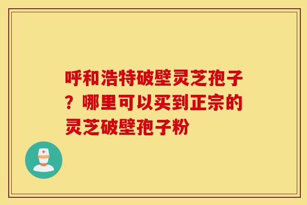 呼和浩特破壁灵芝孢子?哪里可以买到正宗的灵芝破壁孢子粉-第1张图片-灵芝之家 呼和浩特破壁灵芝孢子?哪里可以买到正宗的灵芝破壁孢子粉-第1张图片-灵芝之家