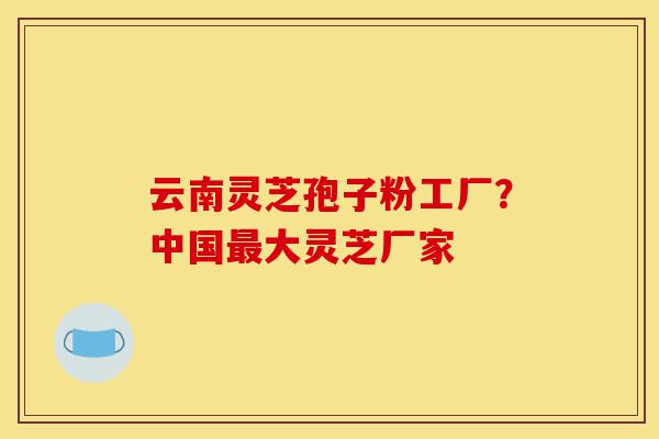 云南灵芝孢子粉工厂?中国最大灵芝厂家-第1张图片-灵芝之家 云南灵芝孢子粉工厂?中国最大灵芝厂家-第1张图片-灵芝之家