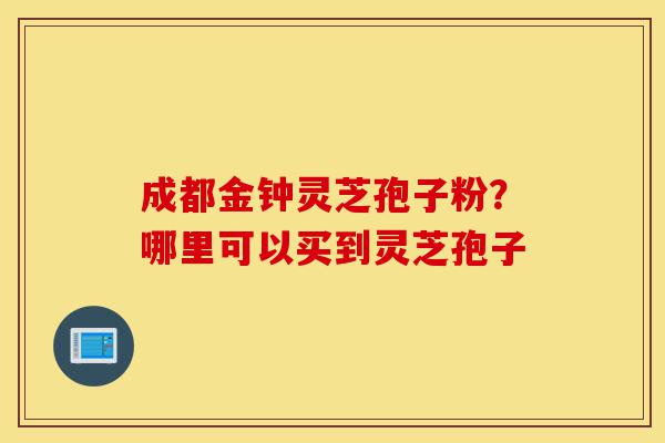 成都金钟灵芝孢子粉?哪里可以买到灵芝孢子-第1张图片-灵芝之家 成都金钟灵芝孢子粉?哪里可以买到灵芝孢子-第1张图片-灵芝之家