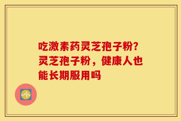 吃激素药灵芝孢子粉?灵芝孢子粉,健康人也能长期服用吗-第1张图片-灵芝之家 吃激素药灵芝孢子粉?灵芝孢子粉,健康人也能长期服用吗-第1张图片-灵芝之家