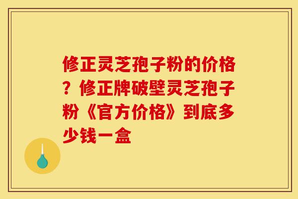 修正灵芝孢子粉的价格?修正牌破壁灵芝孢子粉《官方价格》到底多少钱一盒-第1张图片-灵芝之家 修正灵芝孢子粉的价格?修正牌破壁灵芝孢子粉《官方价格》到底多少钱一盒-第1张图片-灵芝之家
