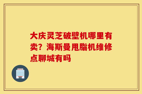 大庆灵芝破壁机哪里有卖?海斯曼甩脂机维修点聊城有吗-第1张图片-灵芝之家 大庆灵芝破壁机哪里有卖?海斯曼甩脂机维修点聊城有吗-第1张图片-灵芝之家