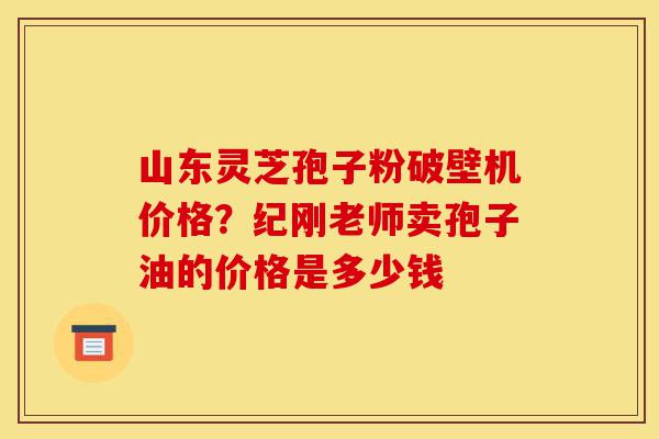 山东灵芝孢子粉破壁机价格?纪刚老师卖孢子油的价格是多少钱-第1张图片-灵芝之家 山东灵芝孢子粉破壁机价格?纪刚老师卖孢子油的价格是多少钱-第1张图片-灵芝之家