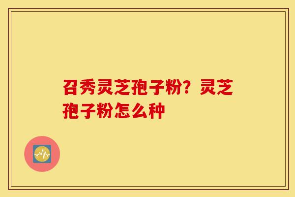 召秀灵芝孢子粉?灵芝孢子粉怎么种-第1张图片-灵芝之家 召秀灵芝孢子粉?灵芝孢子粉怎么种-第1张图片-灵芝之家