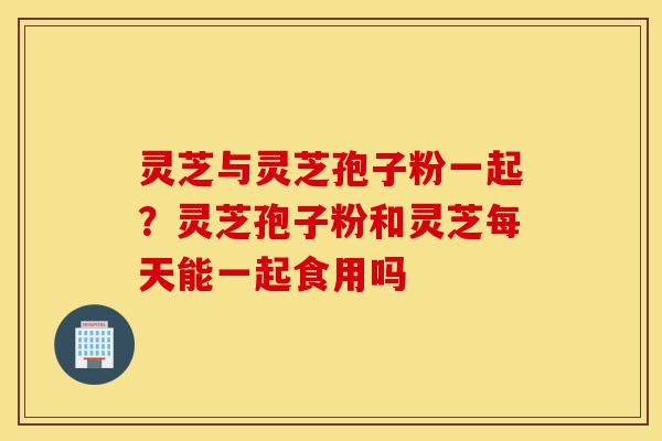 灵芝与灵芝孢子粉一起？灵芝孢子粉和灵芝每天能一起食用吗-第1张图片-灵芝之家