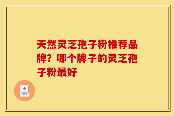 天然灵芝孢子粉推荐品牌？哪个牌子的灵芝孢子粉最好-第1张图片-灵芝之家