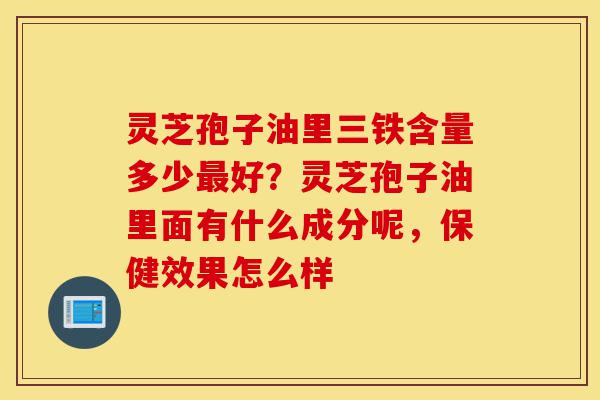 灵芝孢子油里三铁含量多少最好？灵芝孢子油里面有什么成分呢，保健效果怎么样-第1张图片-灵芝之家