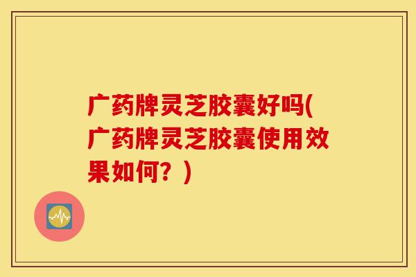 广药牌灵芝胶囊好吗(广药牌灵芝胶囊使用效果如何?)-第1张图片-灵芝之家 广药牌灵芝胶囊好吗(广药牌灵芝胶囊使用效果如何?)-第1张图片-灵芝之家