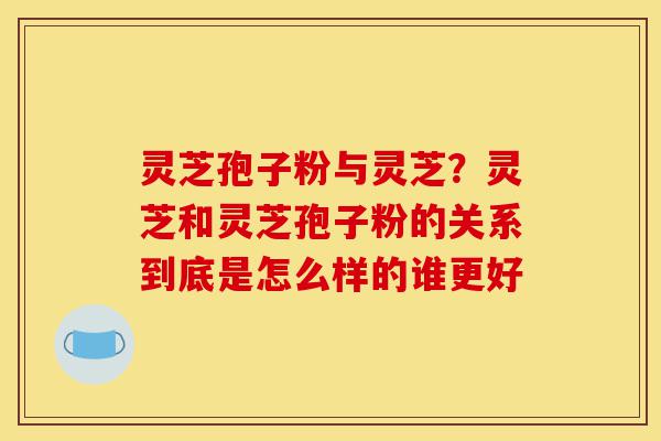 灵芝孢子粉与灵芝?灵芝和灵芝孢子粉的关系到底是怎么样的谁更好-第1张图片-灵芝之家 灵芝孢子粉与灵芝?灵芝和灵芝孢子粉的关系到底是怎么样的谁更好-第1张图片-灵芝之家