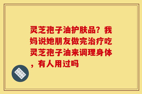 灵芝孢子油护肤品?我妈说她朋友做完治疗吃灵芝孢子油来调理身体,有人用过吗-第1张图片-灵芝之家 灵芝孢子油护肤品?我妈说她朋友做完治疗吃灵芝孢子油来调理身体,有人用过吗-第1张图片-灵芝之家