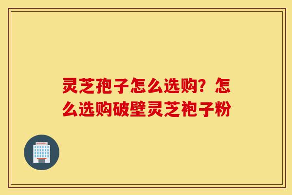 灵芝孢子怎么选购?怎么选购破壁灵芝袍子粉-第1张图片-灵芝之家 灵芝孢子怎么选购?怎么选购破壁灵芝袍子粉-第1张图片-灵芝之家
