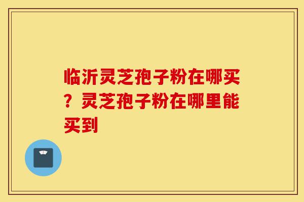 临沂灵芝孢子粉在哪买?灵芝孢子粉在哪里能买到-第1张图片-灵芝之家 临沂灵芝孢子粉在哪买?灵芝孢子粉在哪里能买到-第1张图片-灵芝之家