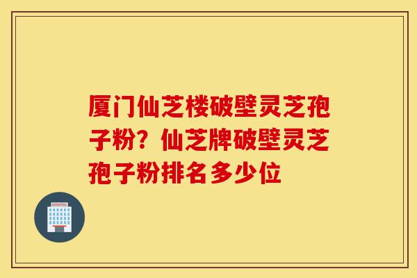 厦门仙芝楼破壁灵芝孢子粉?仙芝牌破壁灵芝孢子粉排名多少位-第1张图片-灵芝之家 厦门仙芝楼破壁灵芝孢子粉?仙芝牌破壁灵芝孢子粉排名多少位-第1张图片-灵芝之家