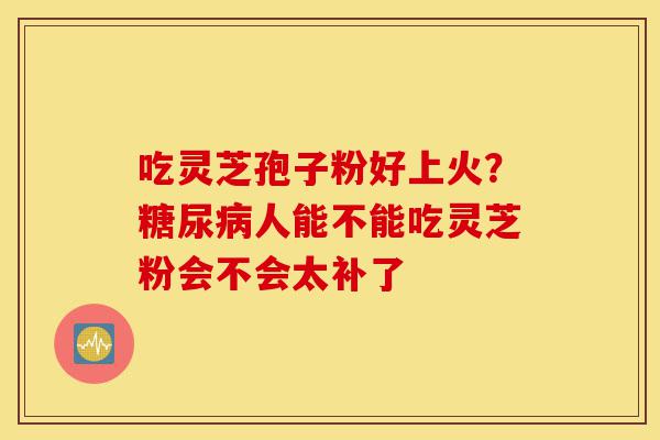 吃灵芝孢子粉好上火?糖尿病人能不能吃灵芝粉会不会太补了-第1张图片-灵芝之家 吃灵芝孢子粉好上火?糖尿病人能不能吃灵芝粉会不会太补了-第1张图片-灵芝之家