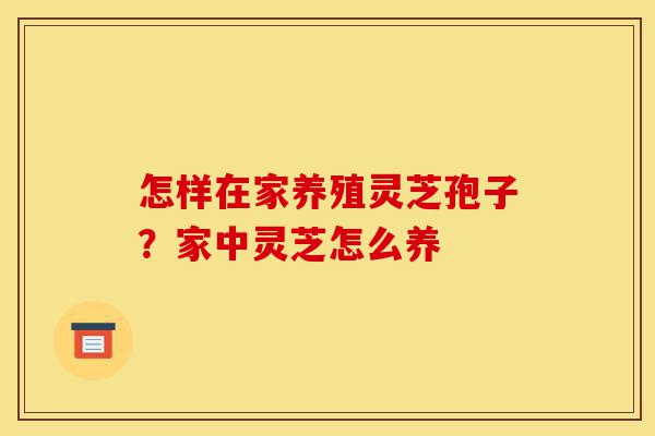 怎样在家养殖灵芝孢子?家中灵芝怎么养-第1张图片-灵芝之家 怎样在家养殖灵芝孢子?家中灵芝怎么养-第1张图片-灵芝之家