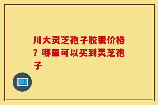 川大灵芝孢子胶囊价格？哪里可以买到灵芝孢子-第1张图片-灵芝之家