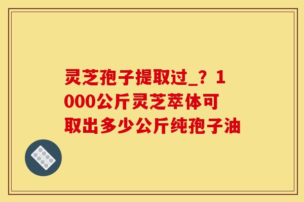 灵芝孢子提取过_?1000公斤灵芝萃体可取出多少公斤纯孢子油-第1张图片-灵芝之家 灵芝孢子提取过_?1000公斤灵芝萃体可取出多少公斤纯孢子油-第1张图片-灵芝之家