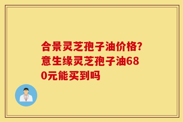 合景灵芝孢子油价格?意生缘灵芝孢子油680元能买到吗-第1张图片-灵芝之家 合景灵芝孢子油价格?意生缘灵芝孢子油680元能买到吗-第1张图片-灵芝之家